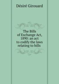 The Bills of Exchange Act, 1890: an act to codify the laws relating to bills .