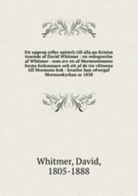 Ett upprop (eller epistel) till alla pa Kristus troende af David Whitmer : en redogorelse af Whitmer - som avr en af Mormonismens forsta forkunnare och ett af de tre vlttnena till Mormons bok - hvarfor han ofvergaf Mormonkyrkan ar 1838