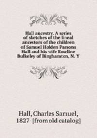 Hall ancestry. A series of sketches of the lineal ancestors of the children of Samuel Holden Parsons Hall and his wife Emeline Bulkeley of Binghamton, N. Y