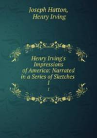 Henry Irving`s Impressions of America: Narrated in a Series of Sketches .. 1