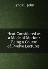 Heat Considered as a Mode of Motion: Being a Course of Twelve Lectures .
