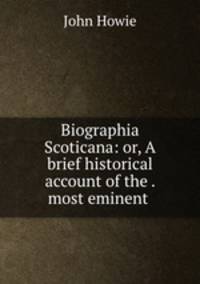Biographia Scoticana: or, A brief historical account of the . most eminent .