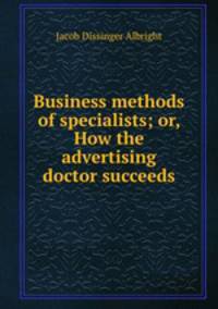 Business methods of specialists; or, How the advertising doctor succeeds