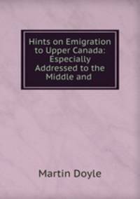 Hints on Emigration to Upper Canada: Especially Addressed to the Middle and .