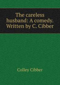The careless husband: A comedy. Written by C. Cibber