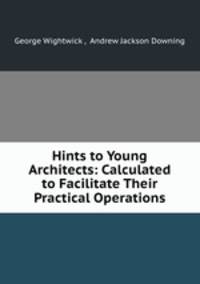 Hints to Young Architects: Calculated to Facilitate Their Practical Operations