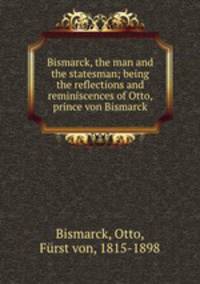 Bismarck, the man and the statesman; being the reflections and reminiscences of Otto, prince von Bismarck