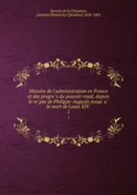 Histoire de l`administration en France et des progres du pouvoir royal, depuis le regne de Philippe-Auguste jusqu` a la mort de Louis XIV . 1
