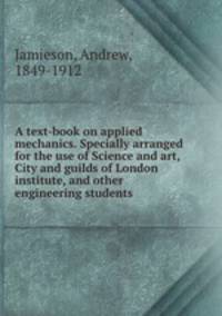A text-book on applied mechanics. Specially arranged for the use of Science and art, City and guilds of London institute, and other engineering students