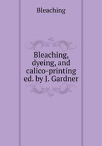 Bleaching, dyeing, and calico-printing ed. by J. Gardner.