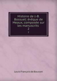 Histoire de J.-B. Bossuet: eveque de Meaux, composee sur les manuscrits .