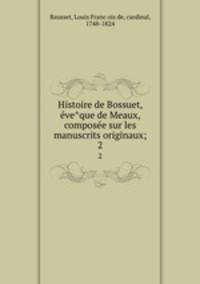 Histoire de Bossuet, e?ve?que de Meaux, compose?e sur les manuscrits originaux;