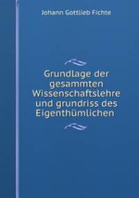 Grundlage der gesammten Wissenschaftslehre und grundriss des Eigenthumlichen .