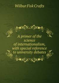A primer of the science of internationalism, with special reference to university debates