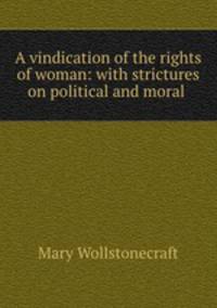 A vindication of the rights of woman: with strictures on political and moral .