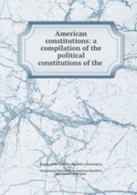 American constitutions: a compilation of the political constitutions of the .