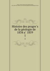 Histoire des progre?s de la ge?ologie de 1834 a? 1859
