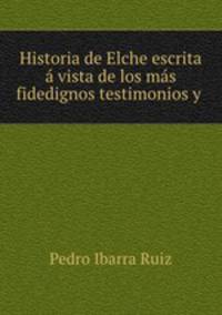 Historia de Elche escrita a vista de los mas fidedignos testimonios y .