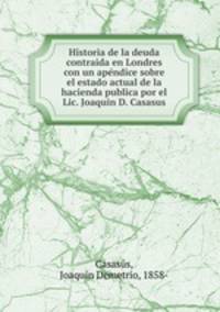 Historia de la deuda contraida en Londres con un ape?ndice sobre el estado actual de la hacienda publica por el Lic. Joaquin D. Casasus