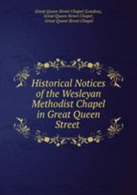 Historical Notices of the Wesleyan Methodist Chapel in Great Queen Street .