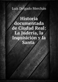 Historia documentada de Ciudad Real: La Juderia, la Inquisicion y la Santa .