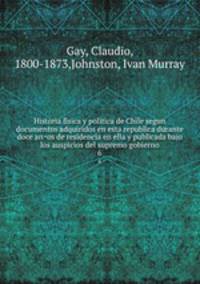 Historia fisica y politica de Chile segun documentos adquiridos en esta republica durante doce anos de residencia en ella y publicada bajo los auspicios del supremo gobierno. 6