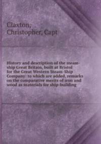 History and description of the steam-ship Great Britain, built at Bristol for the Great Western Steam-Ship Company: to which are added, remarks on the comparative merits of iron and wood as materials for ship-building