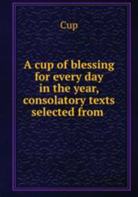 A cup of blessing for every day in the year, consolatory texts selected from .