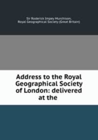 Address to the Royal Geographical Society of London: delivered at the .
