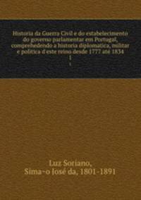 Historia da Guerra Civil e do estabelecimento do governo parlamentar em Portugal, comprehedendo a historia diplomatica, militar e politica d`este reino desde 1777 ate 1834. 1