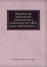 Registro de legislacion ultramarina y ordenanza de 1803, para intendentes y .