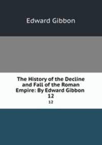 The History of the Decline and Fall of the Roman Empire: By Edward Gibbon .. 12