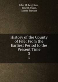 History of the County of Fife: From the Earliest Period to the Present Time. 3