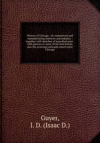 History of Chicago : its commercial and manufacturing interests and industry : together with sketches of manufacturers . with glances at some of the best hotels, also the principal railroads which enter Chicago