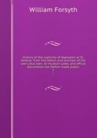 History of the captivity of Napoleon at St. Helena; from the letters and journals of the late Lieut.-Gen. Sir Hudson Lowe, and offical documents not before made public. 1