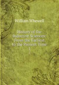 History of the Inductive Sciences: From the Earliest to the Present Time. 1