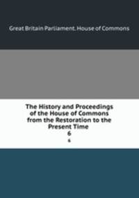 The History and Proceedings of the House of Commons from the Restoration to the Present Time .. 6