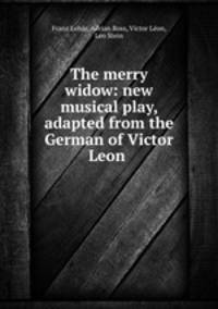 The merry widow: new musical play, adapted from the German of Victor Leon .