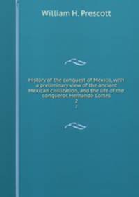 History of the conquest of Mexico, with a preliminary view of the ancient Mexican civilization, and the life of the conqueror, Hernando Cortes. 2