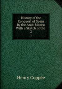 History of the Conquest of Spain by the Arab-Moors: With a Sketch of the .. 2