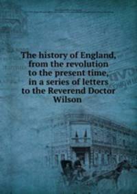 The history of England, from the revolution to the present time, in a series of letters to the Reverend Doctor Wilson
