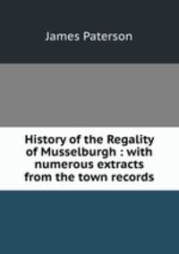 History of the Regality of Musselburgh : with numerous extracts from the town records