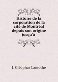 Histoire de la corporation de la cite de Montreal depuis son origine jusqu