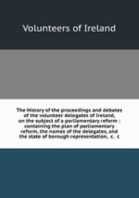 The History of the proceedings and debates of the volunteer delegates of Ireland, on the subject of a parliamentary reform : containing the plan of parliamentary reform, the names of the delegates, and the state of borough representation, &c. &c