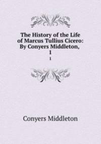 The History of the Life of Marcus Tullius Cicero: By Conyers Middleton, .. 1