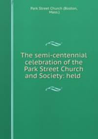 The semi-centennial celebration of the Park Street Church and Society: held .