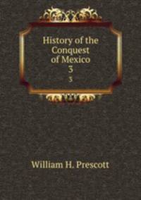 History of the Conquest of Mexico. 3