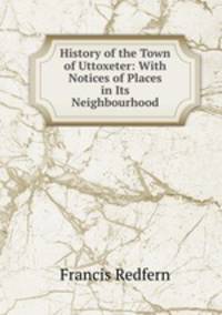 History of the Town of Uttoxeter: With Notices of Places in Its Neighbourhood