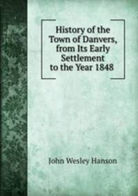 History of the Town of Danvers, from Its Early Settlement to the Year 1848 .