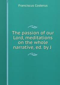 The passion of our Lord, meditations on the whole narrative, ed. by J .